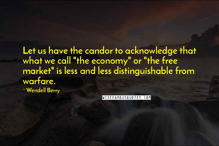 Wendell Berry Quotes: Let us have the candor to acknowledge that what we call "the economy" or "the free market" is less and less distinguishable from warfare.