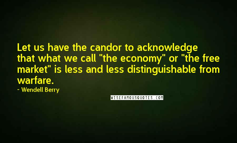 Wendell Berry Quotes: Let us have the candor to acknowledge that what we call "the economy" or "the free market" is less and less distinguishable from warfare.