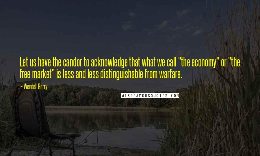 Wendell Berry Quotes: Let us have the candor to acknowledge that what we call "the economy" or "the free market" is less and less distinguishable from warfare.