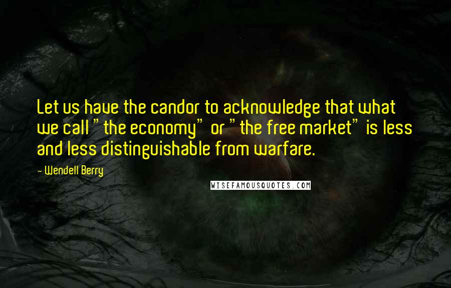 Wendell Berry Quotes: Let us have the candor to acknowledge that what we call "the economy" or "the free market" is less and less distinguishable from warfare.