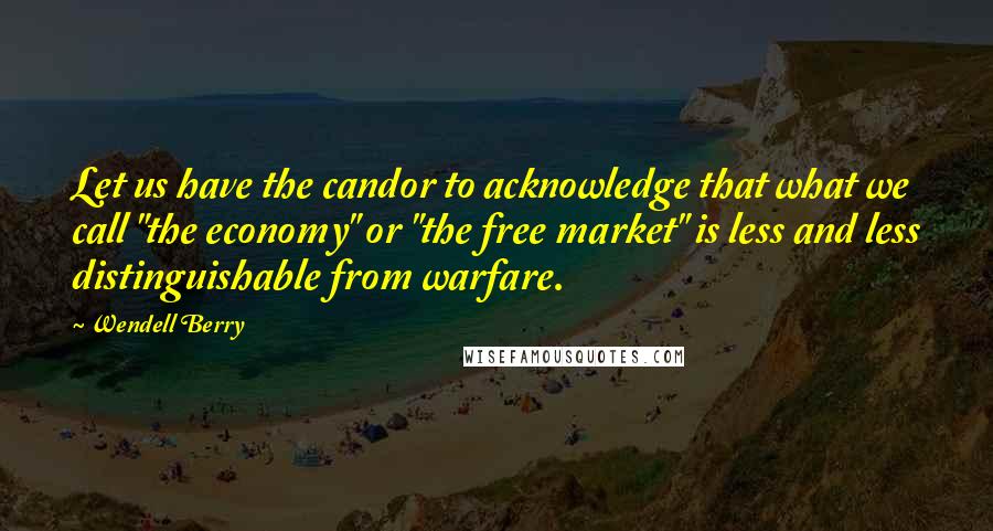 Wendell Berry Quotes: Let us have the candor to acknowledge that what we call "the economy" or "the free market" is less and less distinguishable from warfare.