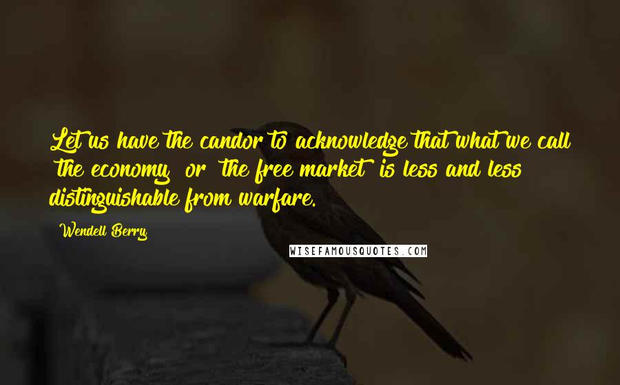 Wendell Berry Quotes: Let us have the candor to acknowledge that what we call "the economy" or "the free market" is less and less distinguishable from warfare.