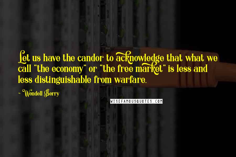 Wendell Berry Quotes: Let us have the candor to acknowledge that what we call "the economy" or "the free market" is less and less distinguishable from warfare.