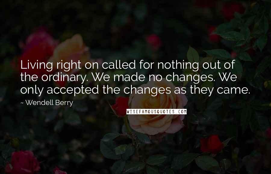 Wendell Berry Quotes: Living right on called for nothing out of the ordinary. We made no changes. We only accepted the changes as they came.