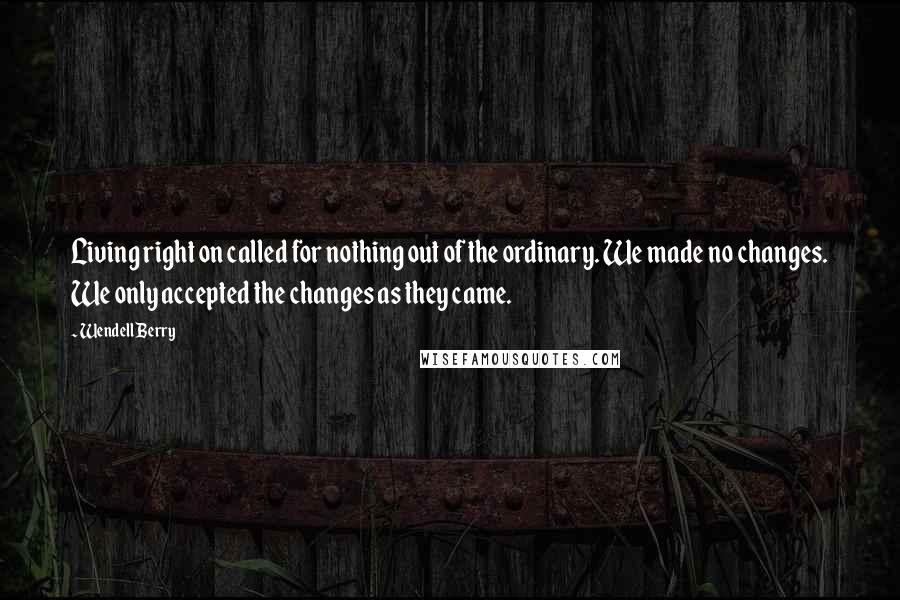 Wendell Berry Quotes: Living right on called for nothing out of the ordinary. We made no changes. We only accepted the changes as they came.