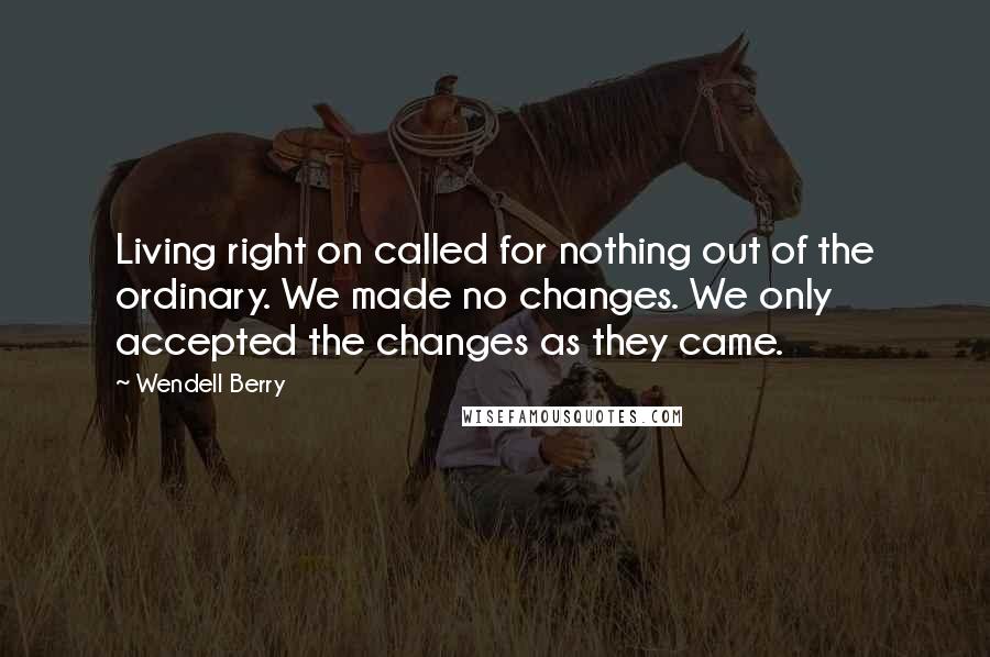 Wendell Berry Quotes: Living right on called for nothing out of the ordinary. We made no changes. We only accepted the changes as they came.