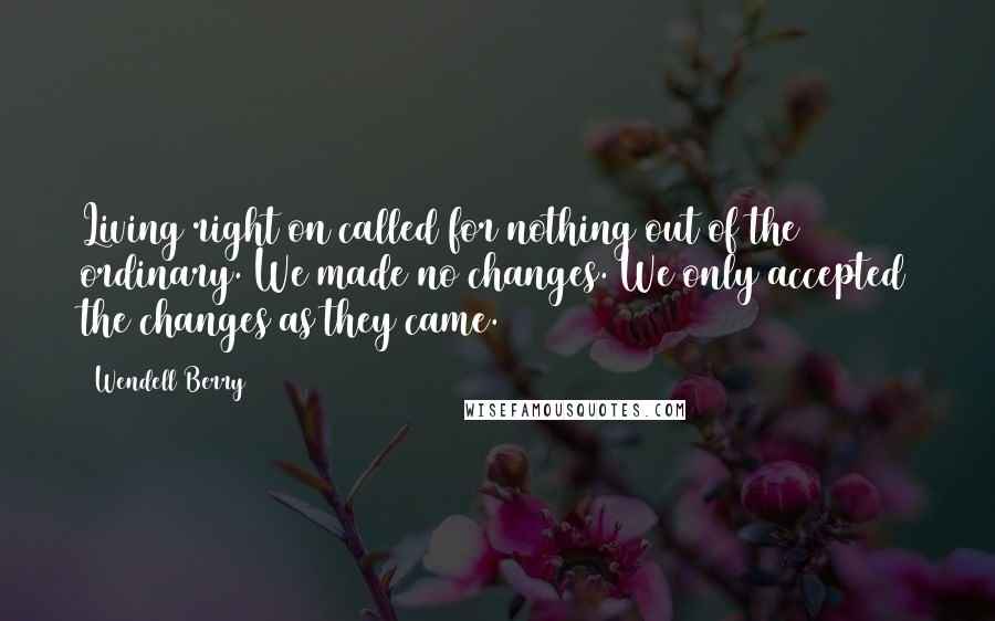 Wendell Berry Quotes: Living right on called for nothing out of the ordinary. We made no changes. We only accepted the changes as they came.