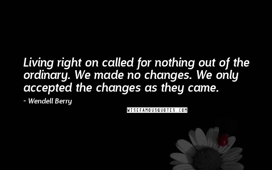 Wendell Berry Quotes: Living right on called for nothing out of the ordinary. We made no changes. We only accepted the changes as they came.