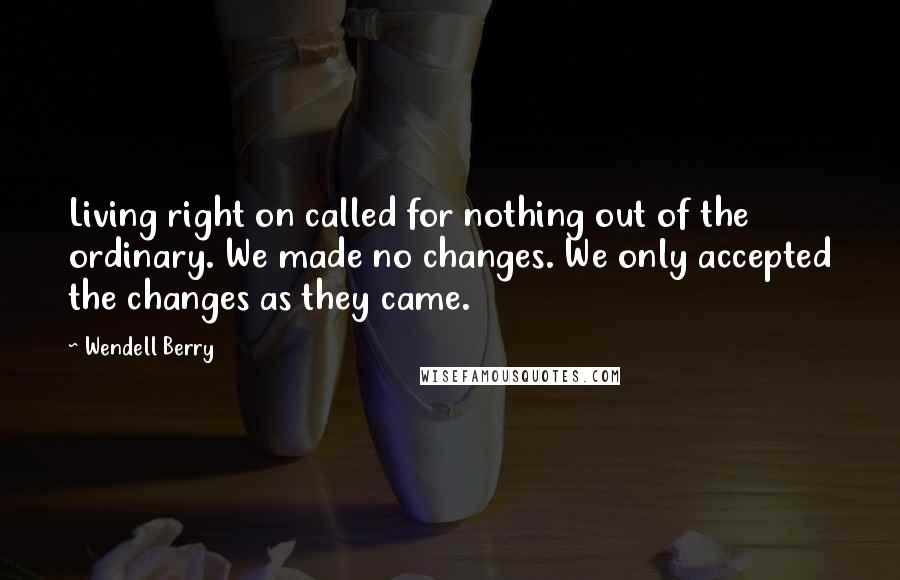 Wendell Berry Quotes: Living right on called for nothing out of the ordinary. We made no changes. We only accepted the changes as they came.