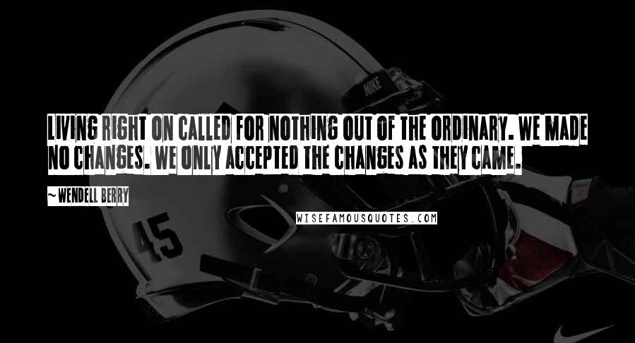 Wendell Berry Quotes: Living right on called for nothing out of the ordinary. We made no changes. We only accepted the changes as they came.