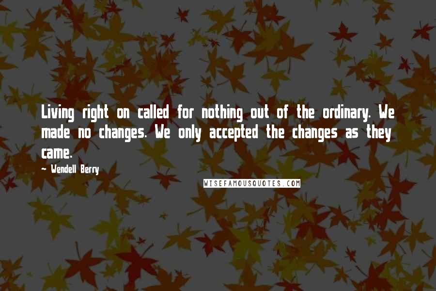 Wendell Berry Quotes: Living right on called for nothing out of the ordinary. We made no changes. We only accepted the changes as they came.