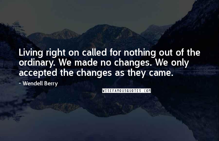 Wendell Berry Quotes: Living right on called for nothing out of the ordinary. We made no changes. We only accepted the changes as they came.