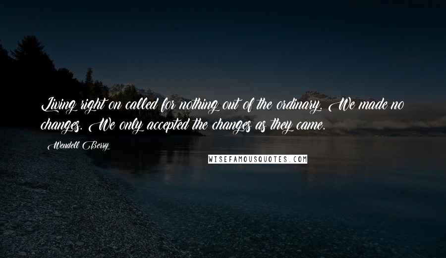 Wendell Berry Quotes: Living right on called for nothing out of the ordinary. We made no changes. We only accepted the changes as they came.