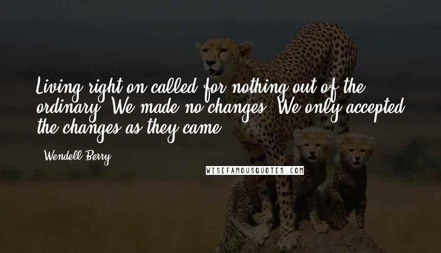 Wendell Berry Quotes: Living right on called for nothing out of the ordinary. We made no changes. We only accepted the changes as they came.