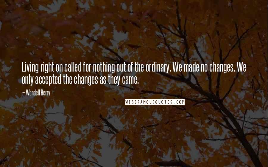 Wendell Berry Quotes: Living right on called for nothing out of the ordinary. We made no changes. We only accepted the changes as they came.