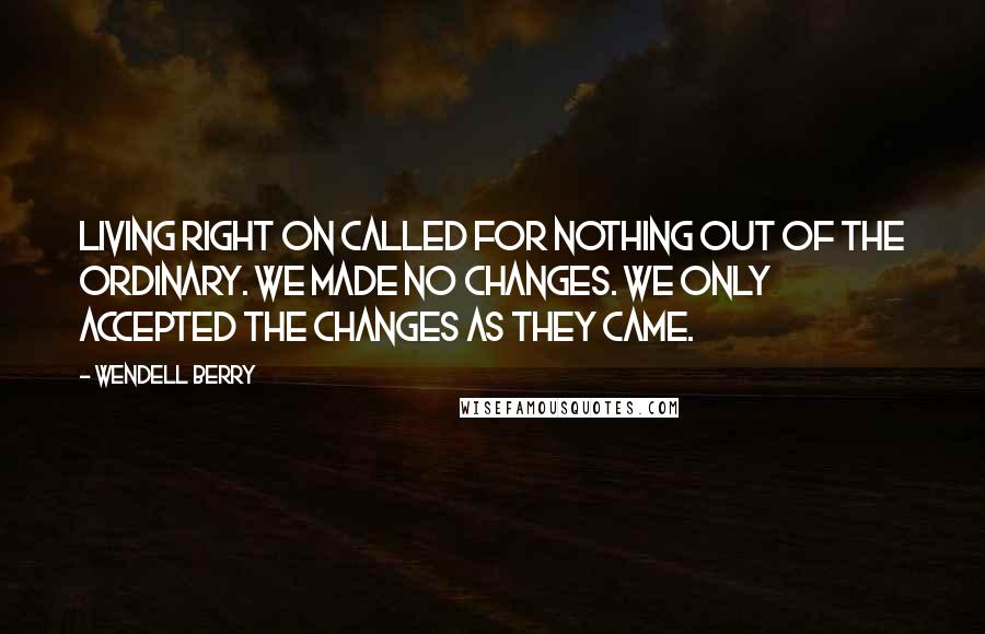 Wendell Berry Quotes: Living right on called for nothing out of the ordinary. We made no changes. We only accepted the changes as they came.