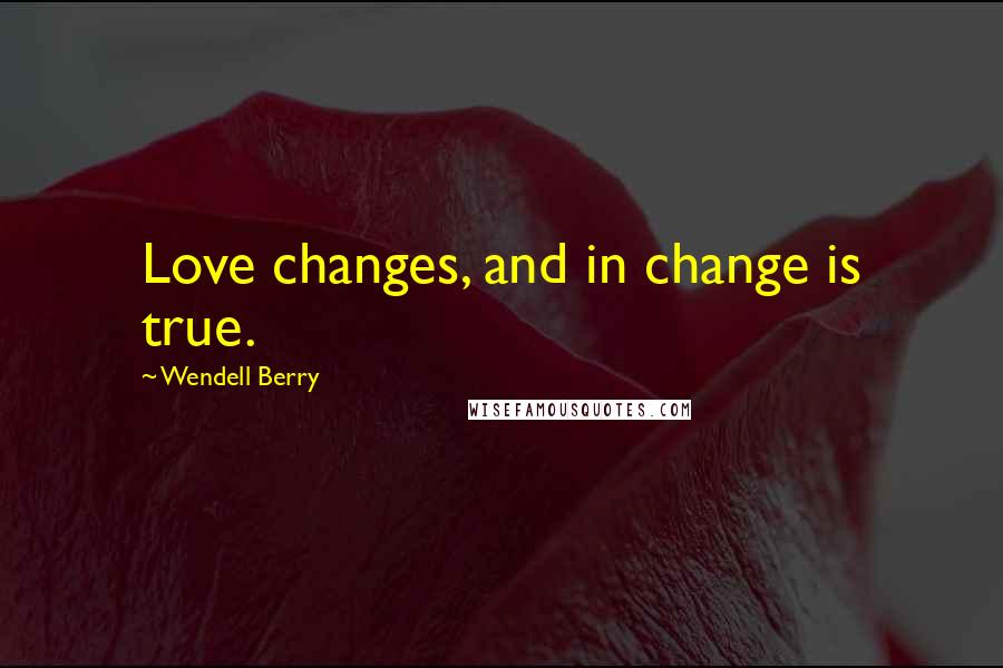 Wendell Berry Quotes: Love changes, and in change is true.