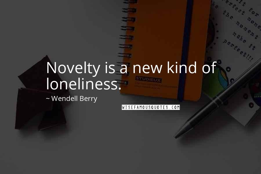 Wendell Berry Quotes: Novelty is a new kind of loneliness.