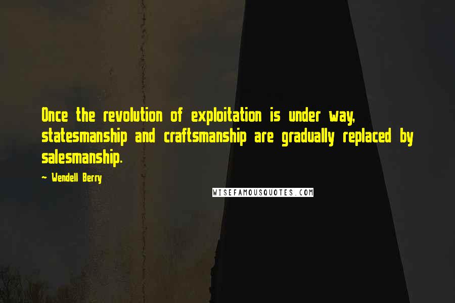 Wendell Berry Quotes: Once the revolution of exploitation is under way, statesmanship and craftsmanship are gradually replaced by salesmanship.