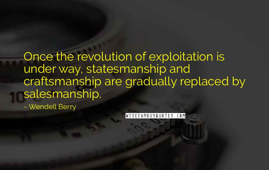Wendell Berry Quotes: Once the revolution of exploitation is under way, statesmanship and craftsmanship are gradually replaced by salesmanship.