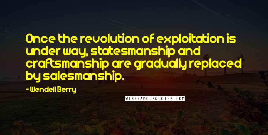 Wendell Berry Quotes: Once the revolution of exploitation is under way, statesmanship and craftsmanship are gradually replaced by salesmanship.