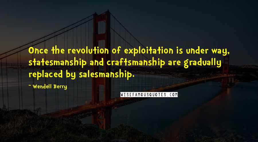 Wendell Berry Quotes: Once the revolution of exploitation is under way, statesmanship and craftsmanship are gradually replaced by salesmanship.