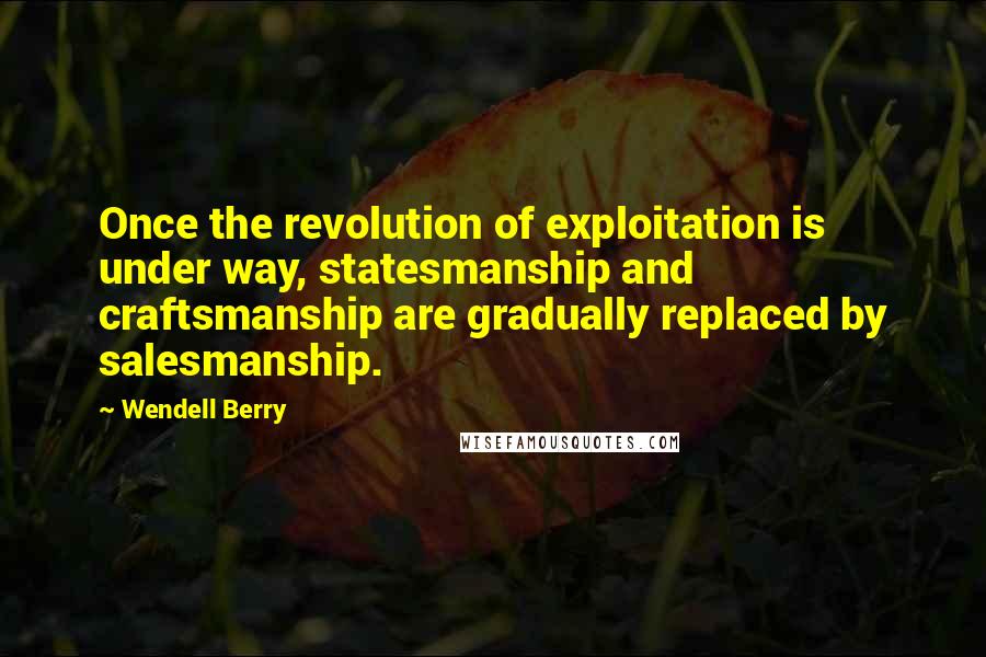 Wendell Berry Quotes: Once the revolution of exploitation is under way, statesmanship and craftsmanship are gradually replaced by salesmanship.