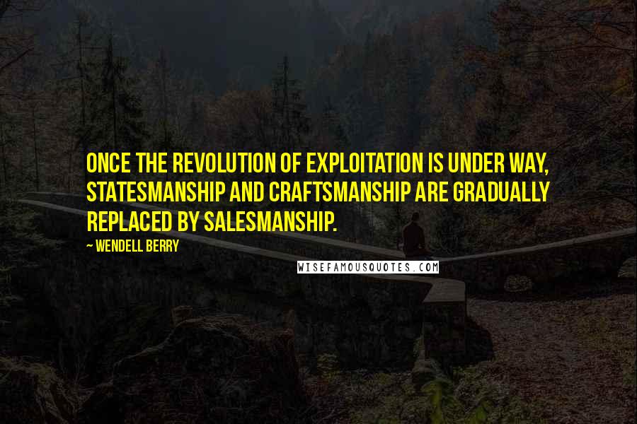 Wendell Berry Quotes: Once the revolution of exploitation is under way, statesmanship and craftsmanship are gradually replaced by salesmanship.