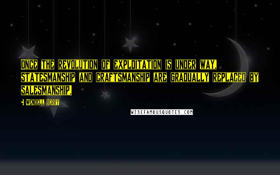 Wendell Berry Quotes: Once the revolution of exploitation is under way, statesmanship and craftsmanship are gradually replaced by salesmanship.