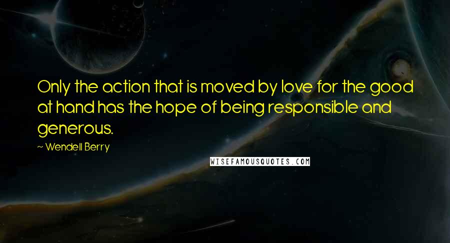 Wendell Berry Quotes: Only the action that is moved by love for the good at hand has the hope of being responsible and generous.