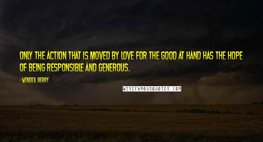 Wendell Berry Quotes: Only the action that is moved by love for the good at hand has the hope of being responsible and generous.