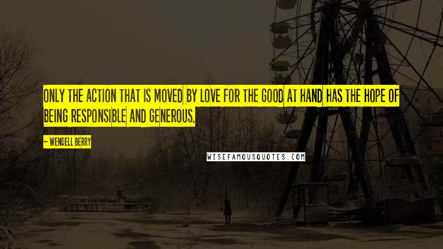 Wendell Berry Quotes: Only the action that is moved by love for the good at hand has the hope of being responsible and generous.