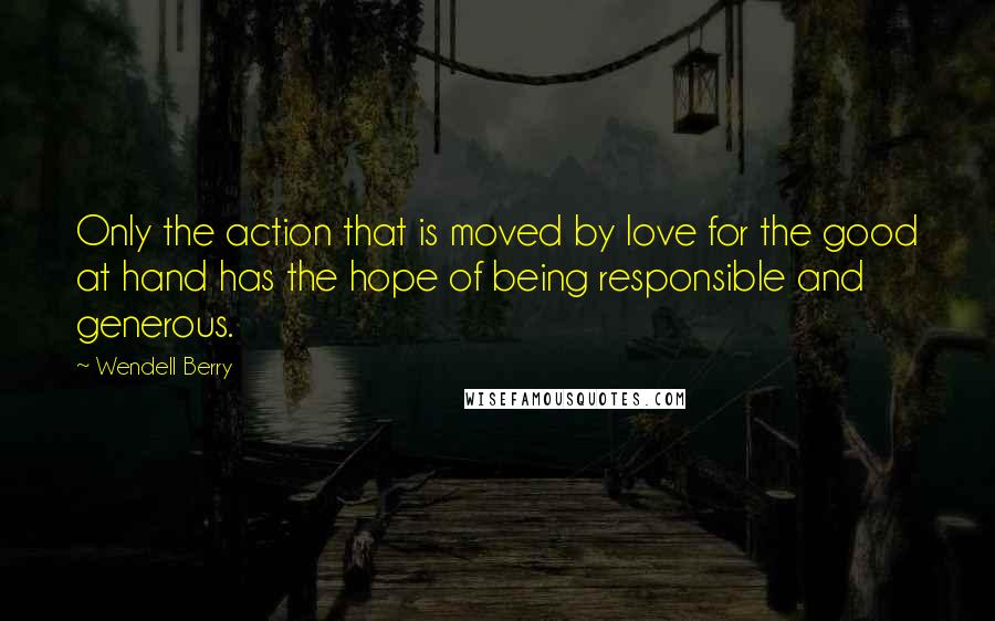 Wendell Berry Quotes: Only the action that is moved by love for the good at hand has the hope of being responsible and generous.