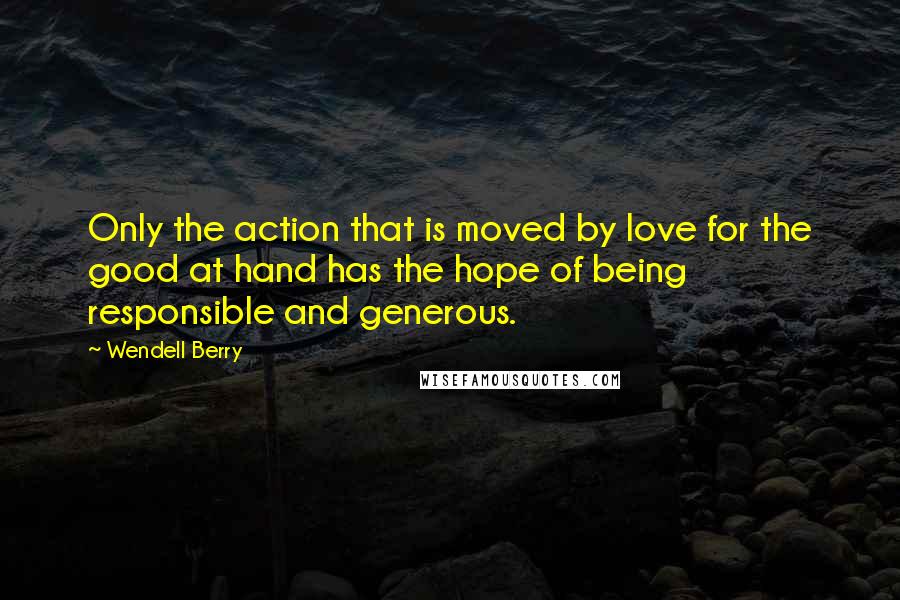 Wendell Berry Quotes: Only the action that is moved by love for the good at hand has the hope of being responsible and generous.