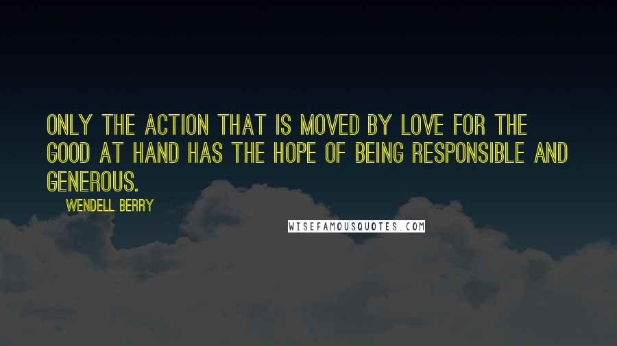 Wendell Berry Quotes: Only the action that is moved by love for the good at hand has the hope of being responsible and generous.