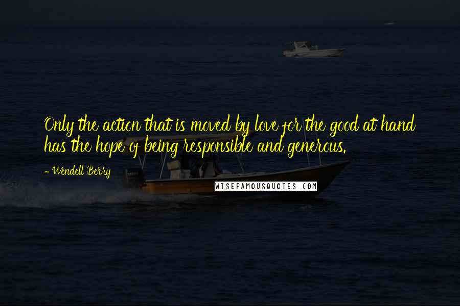 Wendell Berry Quotes: Only the action that is moved by love for the good at hand has the hope of being responsible and generous.