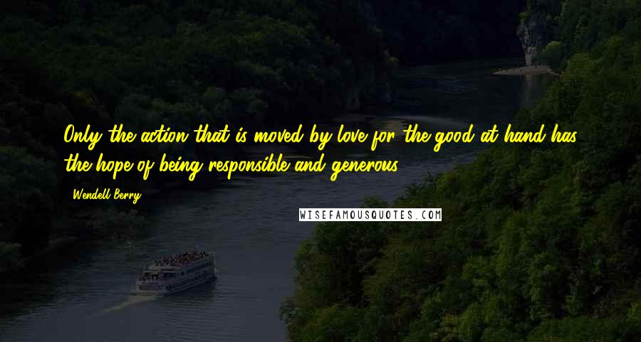 Wendell Berry Quotes: Only the action that is moved by love for the good at hand has the hope of being responsible and generous.