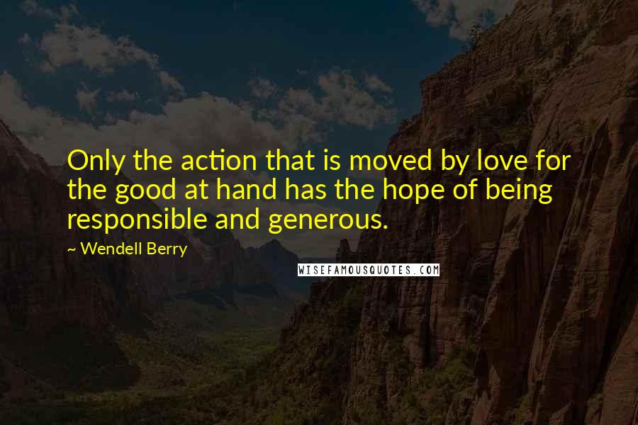 Wendell Berry Quotes: Only the action that is moved by love for the good at hand has the hope of being responsible and generous.