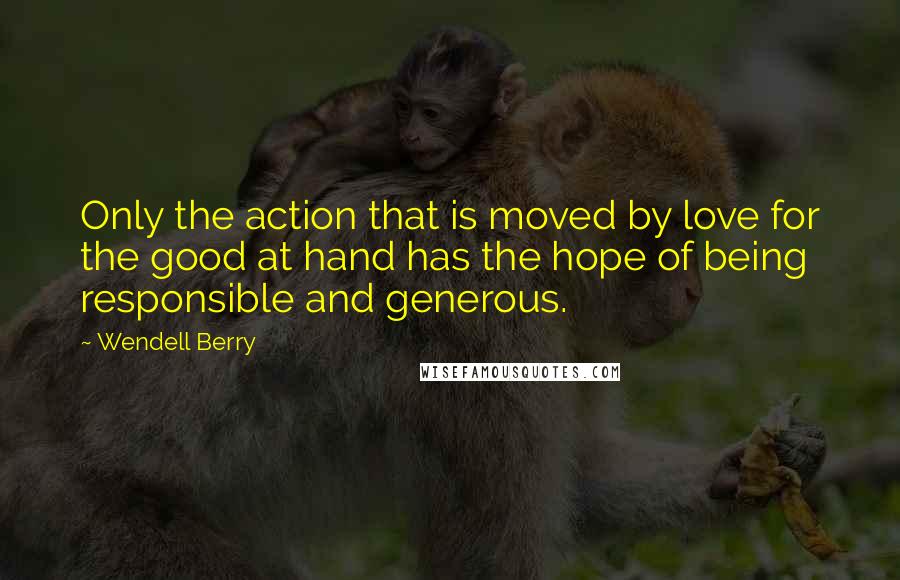 Wendell Berry Quotes: Only the action that is moved by love for the good at hand has the hope of being responsible and generous.