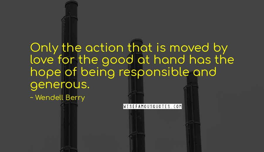 Wendell Berry Quotes: Only the action that is moved by love for the good at hand has the hope of being responsible and generous.