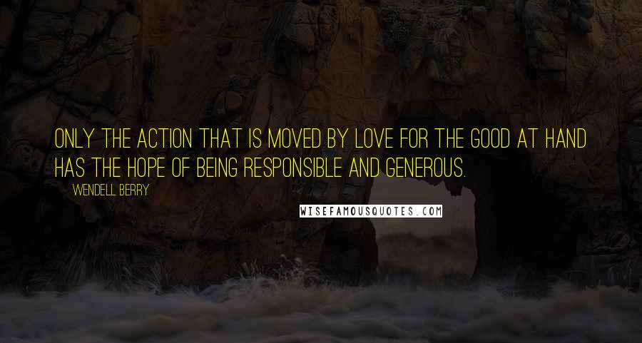 Wendell Berry Quotes: Only the action that is moved by love for the good at hand has the hope of being responsible and generous.