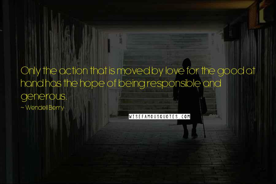 Wendell Berry Quotes: Only the action that is moved by love for the good at hand has the hope of being responsible and generous.