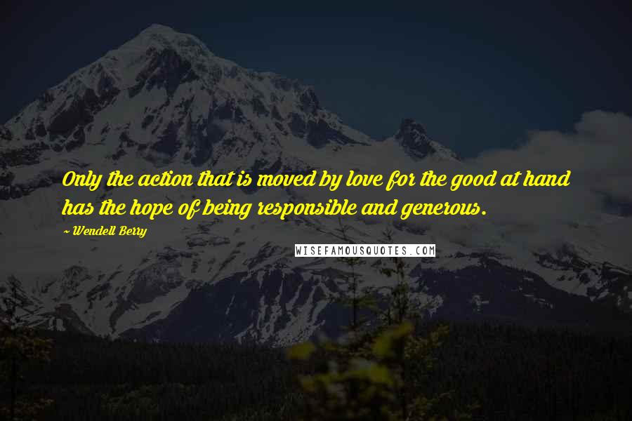 Wendell Berry Quotes: Only the action that is moved by love for the good at hand has the hope of being responsible and generous.