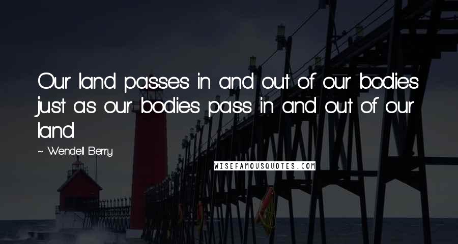 Wendell Berry Quotes: Our land passes in and out of our bodies just as our bodies pass in and out of our land