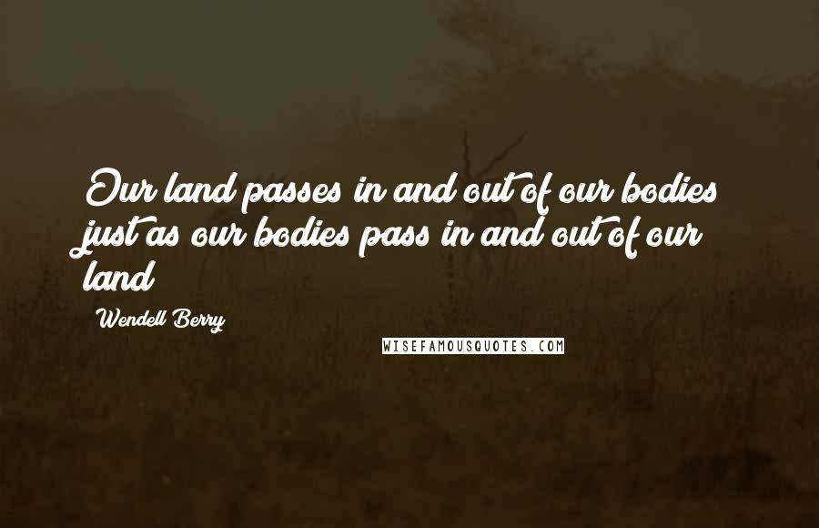 Wendell Berry Quotes: Our land passes in and out of our bodies just as our bodies pass in and out of our land