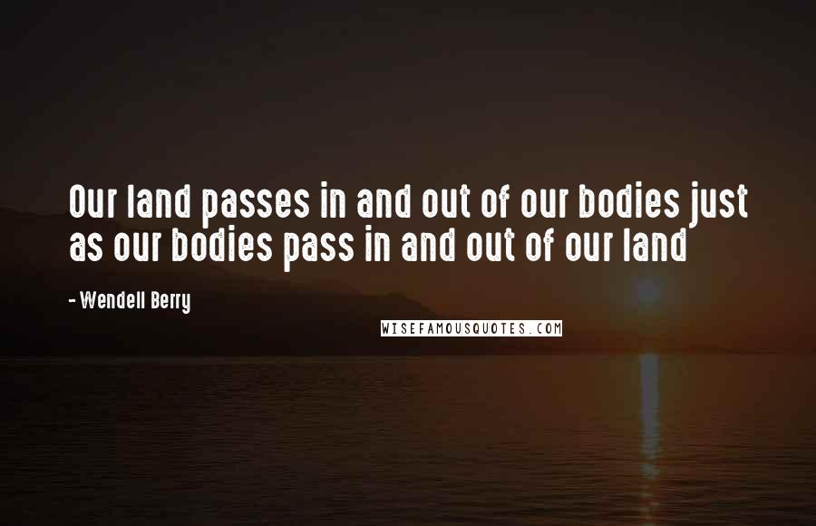 Wendell Berry Quotes: Our land passes in and out of our bodies just as our bodies pass in and out of our land