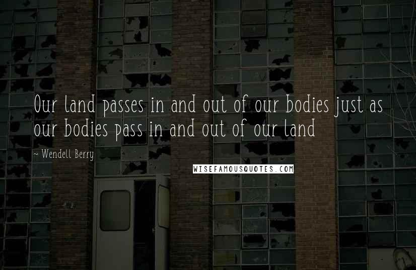 Wendell Berry Quotes: Our land passes in and out of our bodies just as our bodies pass in and out of our land