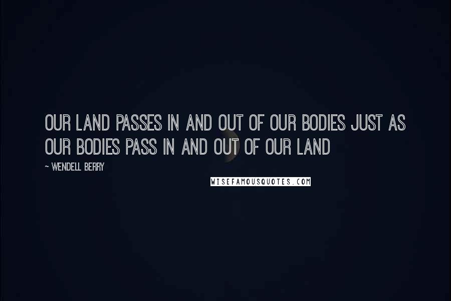 Wendell Berry Quotes: Our land passes in and out of our bodies just as our bodies pass in and out of our land