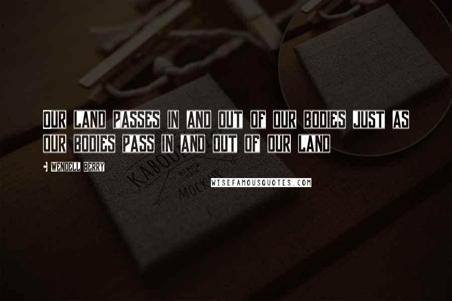 Wendell Berry Quotes: Our land passes in and out of our bodies just as our bodies pass in and out of our land