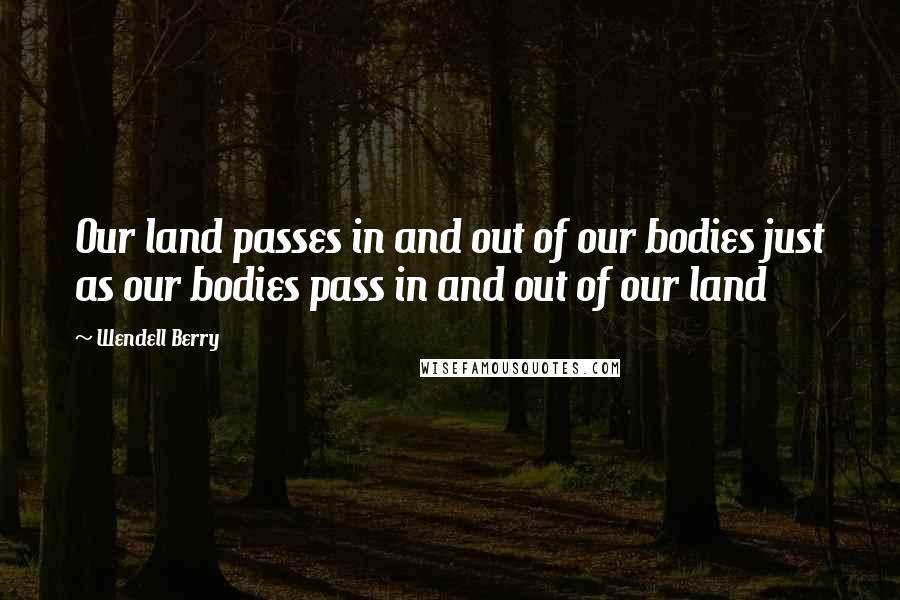 Wendell Berry Quotes: Our land passes in and out of our bodies just as our bodies pass in and out of our land